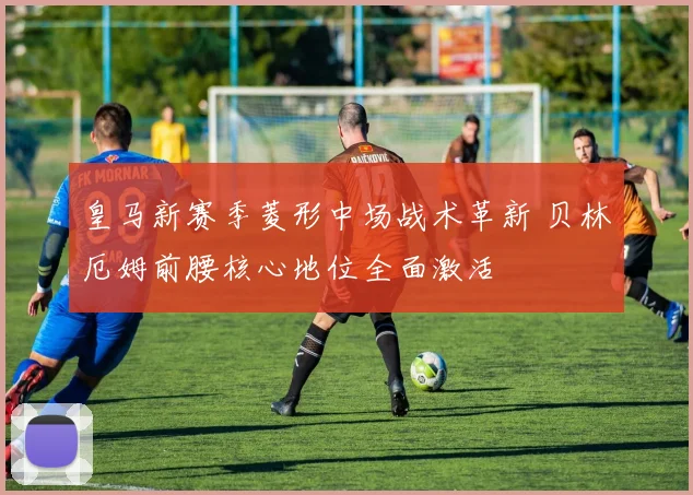 皇马新赛季菱形中场战术革新 贝林厄姆前腰核心地位全面激活