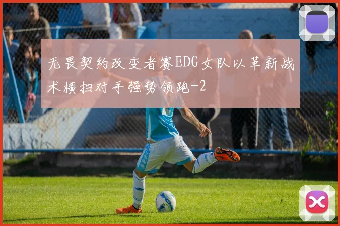 无畏契约改变者赛EDG女队以革新战术横扫对手强势领跑