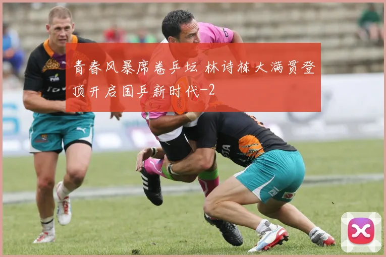 青春风暴席卷乒坛 林诗栋大满贯登顶开启国乒新时代