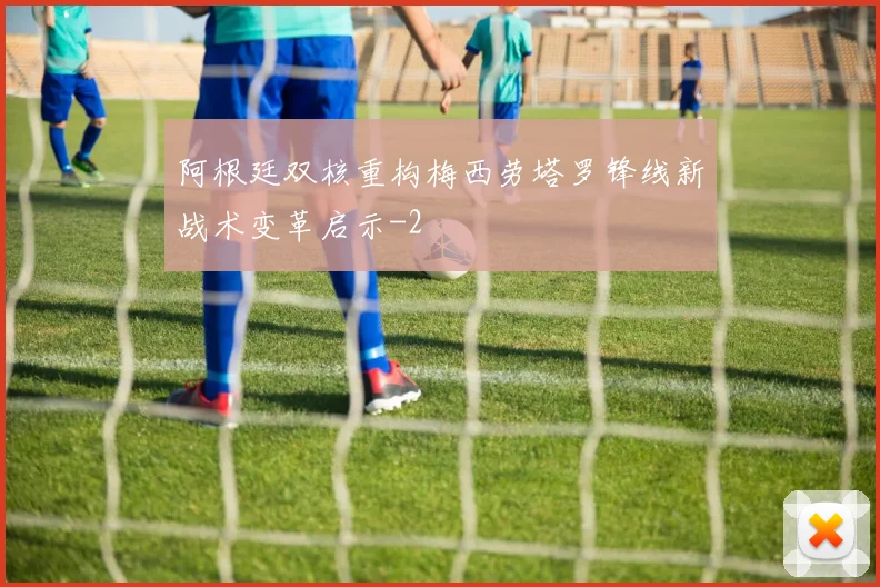 阿根廷双核重构梅西劳塔罗锋线新战术变革启示