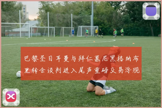 巴黎圣日耳曼与拜仁慕尼黑格纳布里转会谈判进入尾声重磅交易浮现