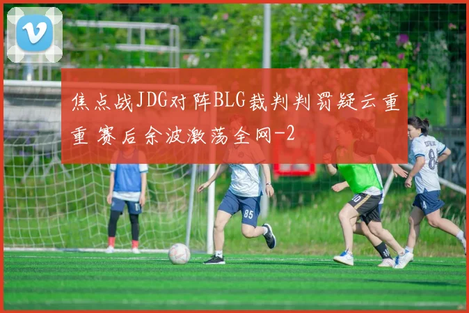 焦点战JDG对阵BLG裁判判罚疑云重重 赛后余波激荡全网