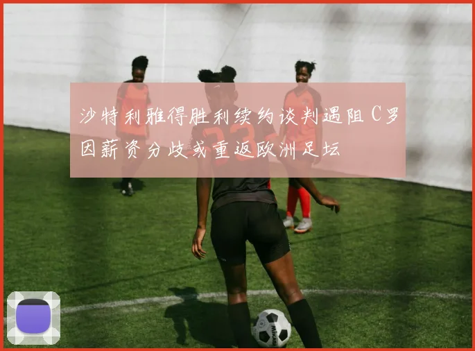 沙特利雅得胜利续约谈判遇阻 C罗因薪资分歧或重返欧洲足坛