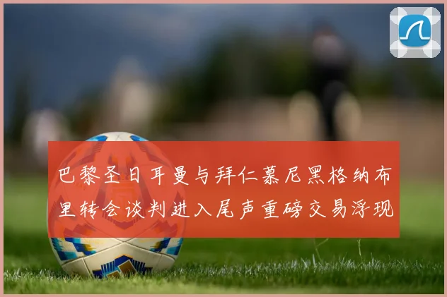 巴黎圣日耳曼与拜仁慕尼黑格纳布里转会谈判进入尾声重磅交易浮现