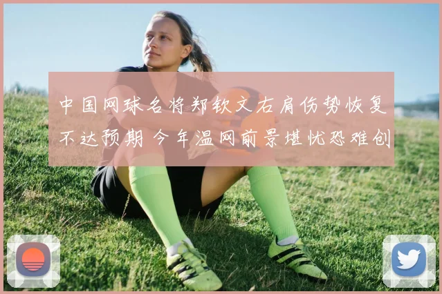 中国网球名将郑钦文右肩伤势恢复不达预期 今年温网前景堪忧恐难创佳绩