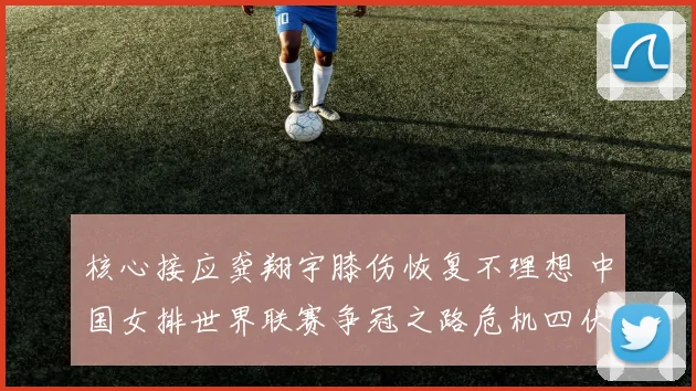 核心接应龚翔宇膝伤恢复不理想 中国女排世界联赛争冠之路危机四伏