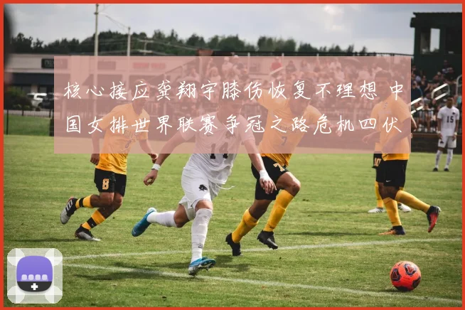 核心接应龚翔宇膝伤恢复不理想 中国女排世界联赛争冠之路危机四伏