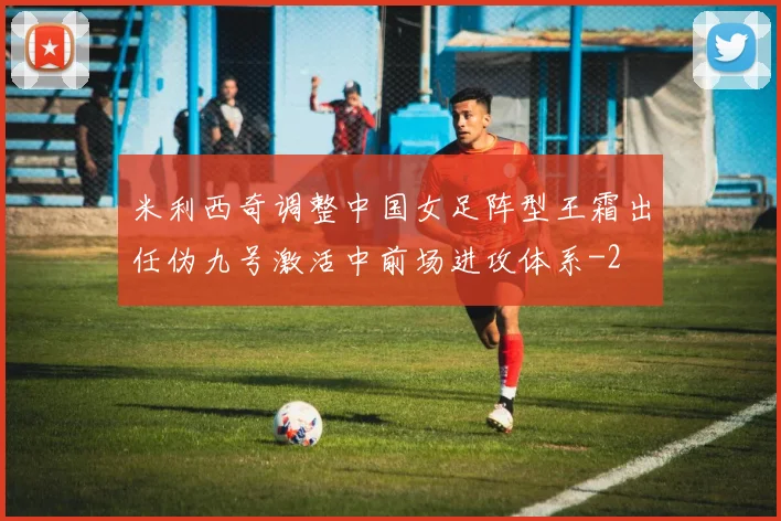 米利西奇调整中国女足阵型王霜出任伪九号激活中前场进攻体系