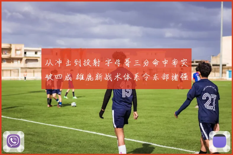 从冲击到投射 字母哥三分命中率突破四成 雄鹿新战术体系令东部诸强胆寒