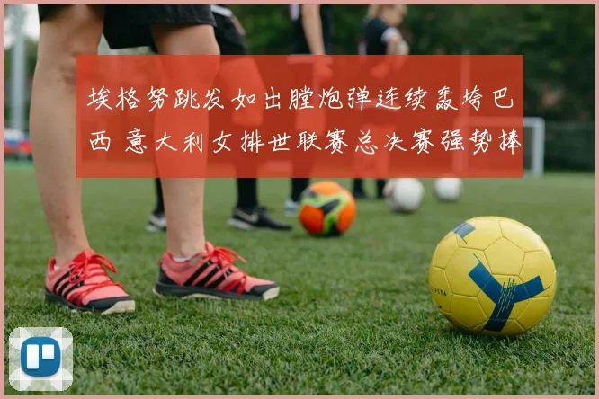 埃格努跳发如出膛炮弹连续轰垮巴西 意大利女排世联赛总决赛强势捧杯封后