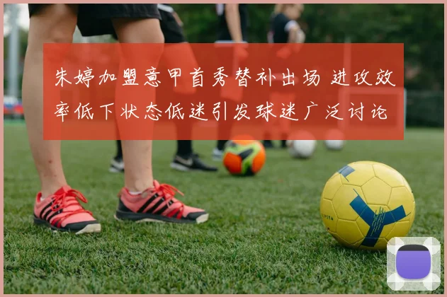朱婷加盟意甲首秀替补出场 进攻效率低下状态低迷引发球迷广泛讨论