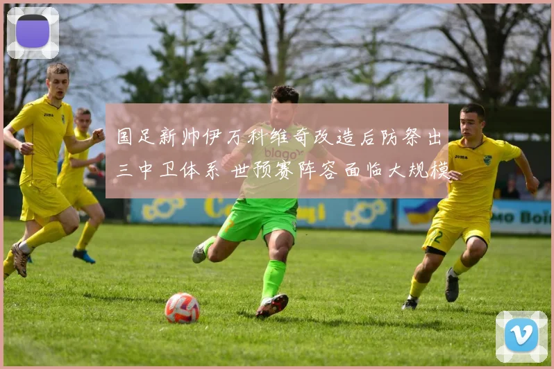 国足新帅伊万科维奇改造后防祭出三中卫体系 世预赛阵容面临大规模重组洗牌