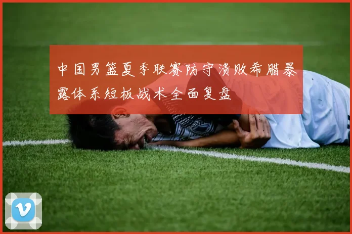 中国男篮夏季联赛防守溃败希腊暴露体系短板战术全面复盘