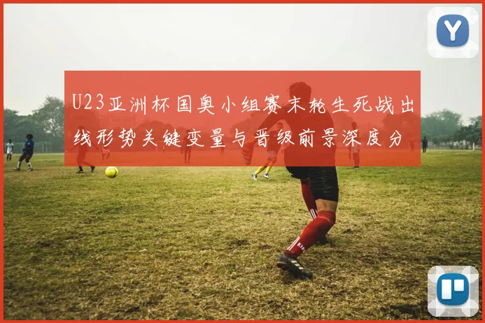 U23亚洲杯国奥小组赛末轮生死战出线形势关键变量与晋级前景深度分析