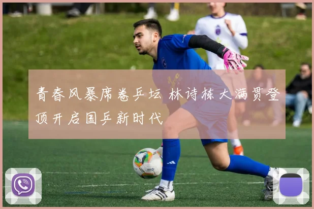 青春风暴席卷乒坛 林诗栋大满贯登顶开启国乒新时代