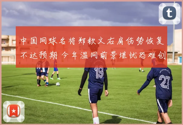 中国网球名将郑钦文右肩伤势恢复不达预期 今年温网前景堪忧恐难创佳绩