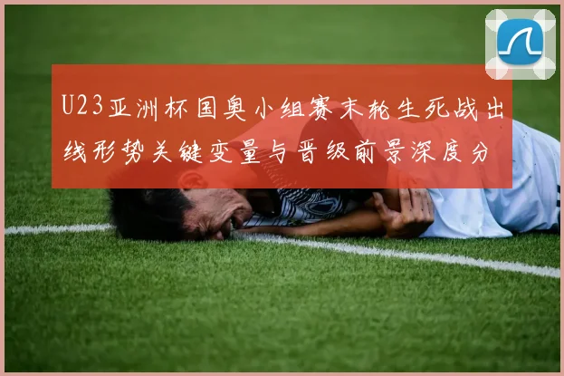 U23亚洲杯国奥小组赛末轮生死战出线形势关键变量与晋级前景深度分析