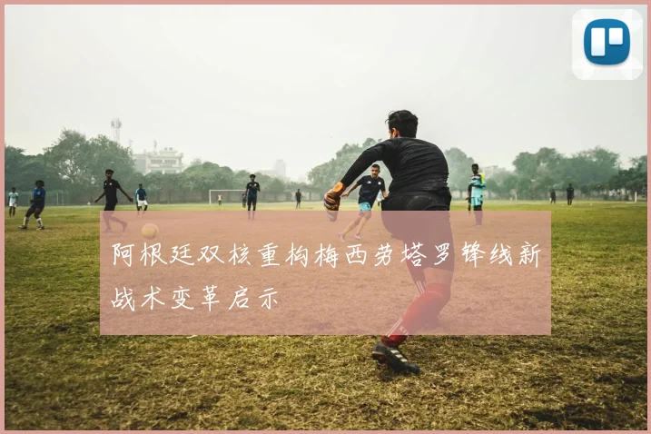 阿根廷双核重构梅西劳塔罗锋线新战术变革启示
