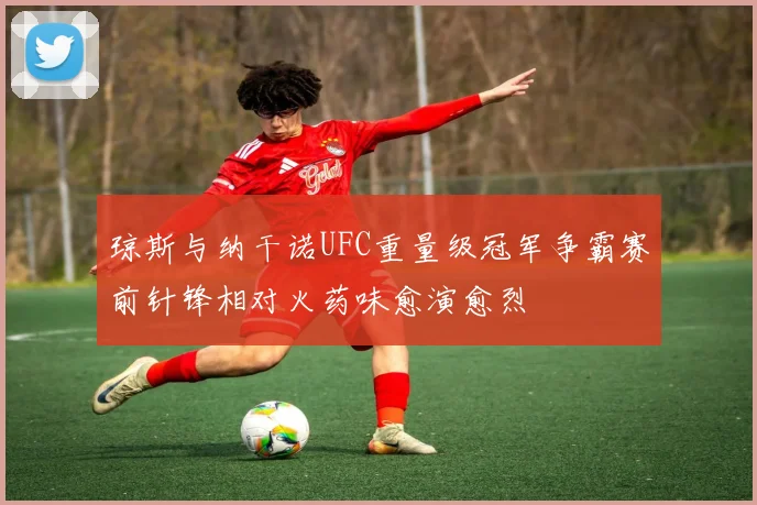 琼斯与纳干诺UFC重量级冠军争霸赛前针锋相对火药味愈演愈烈