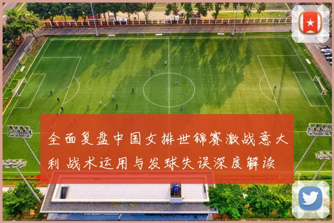 全面复盘中国女排世锦赛激战意大利 战术运用与发球失误深度解读
