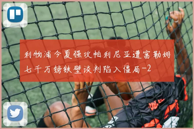利物浦今夏强攻帕利尼亚遭富勒姆七千万镑铁壁谈判陷入僵局