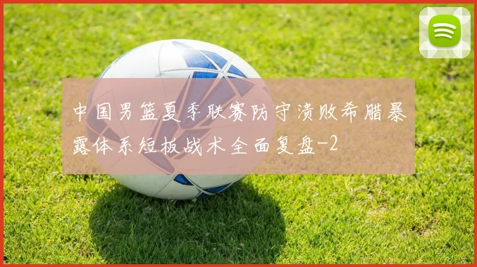 中国男篮夏季联赛防守溃败希腊暴露体系短板战术全面复盘