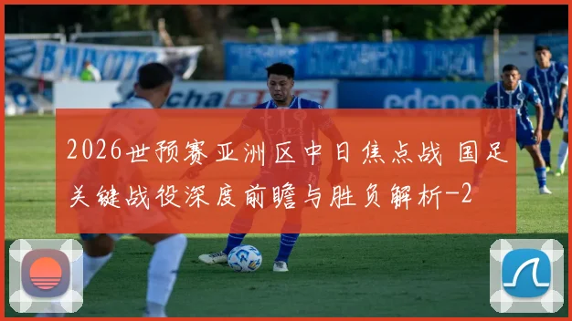 2026世预赛亚洲区中日焦点战 国足关键战役深度前瞻与胜负解析