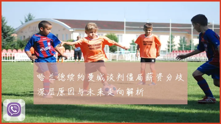 哈兰德续约曼城谈判僵局薪资分歧深层原因与未来走向解析
