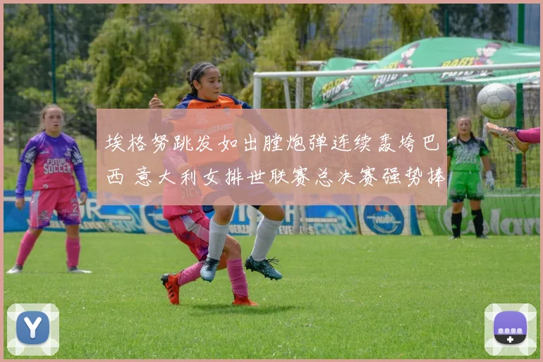 埃格努跳发如出膛炮弹连续轰垮巴西 意大利女排世联赛总决赛强势捧杯封后