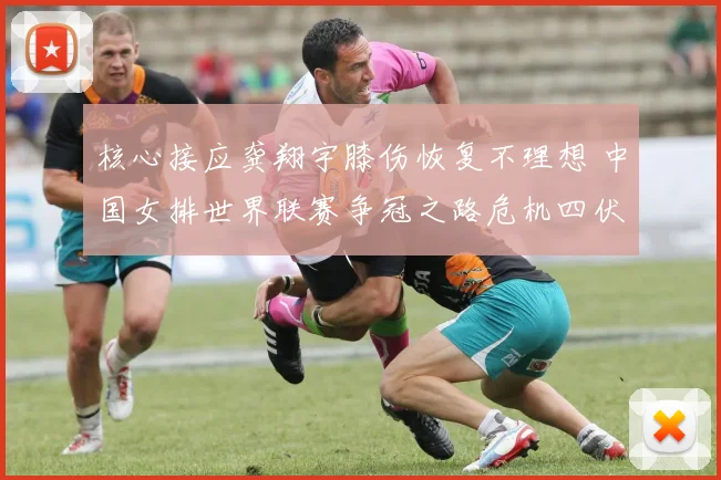 核心接应龚翔宇膝伤恢复不理想 中国女排世界联赛争冠之路危机四伏
