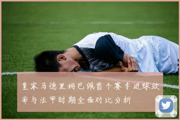 皇家马德里姆巴佩首个赛季进球效率与法甲时期全面对比分析
