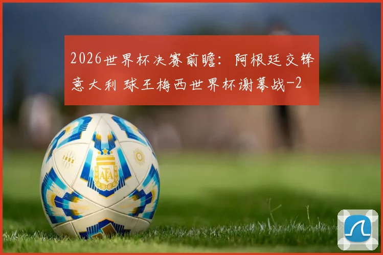 2026世界杯决赛前瞻:阿根廷交锋意大利 球王梅西世界杯谢幕战
