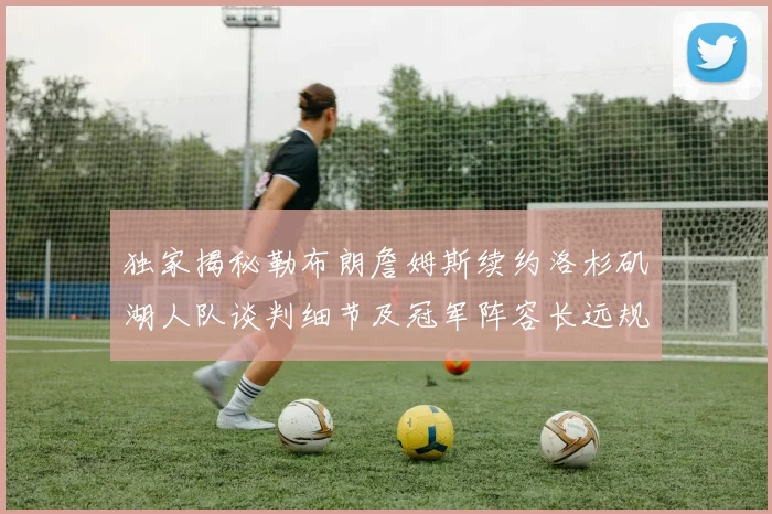 独家揭秘勒布朗詹姆斯续约洛杉矶湖人队谈判细节及冠军阵容长远规划战略布局