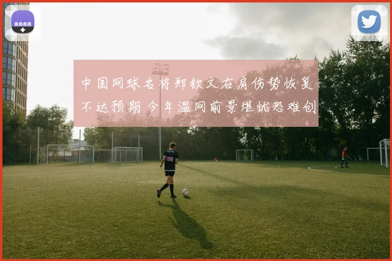 中国网球名将郑钦文右肩伤势恢复不达预期 今年温网前景堪忧恐难创佳绩